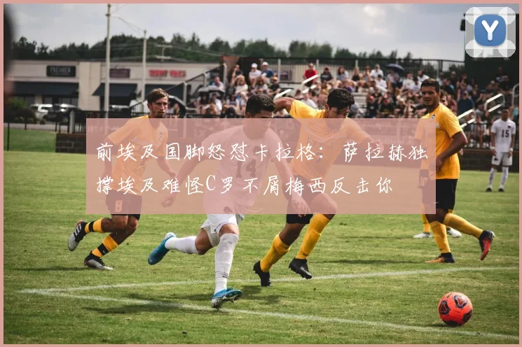 前埃及国脚怒怼卡拉格：萨拉赫独撑埃及难怪C罗不屑梅西反击你