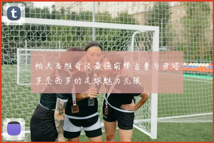 帕夫洛维奇谈最强前锋吉鲁与劳塔罗圣西罗的足球魅力无限