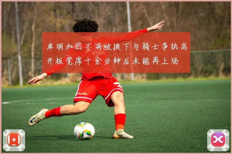 库明加因不满被换下与骑士争执离开板凳席十余分钟后未能再上场