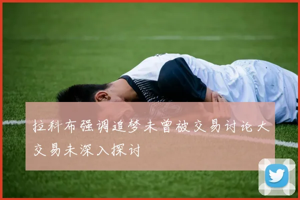 拉科布强调追梦未曾被交易讨论大交易未深入探讨
