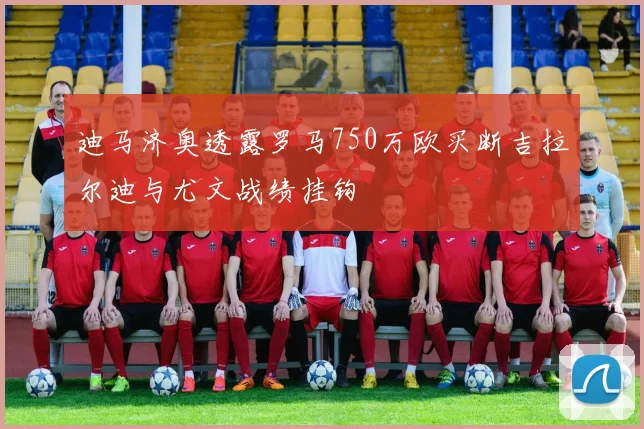 迪马济奥透露罗马750万欧买断吉拉尔迪与尤文战绩挂钩