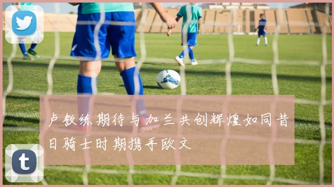 卢教练期待与加兰共创辉煌如同昔日骑士时期携手欧文