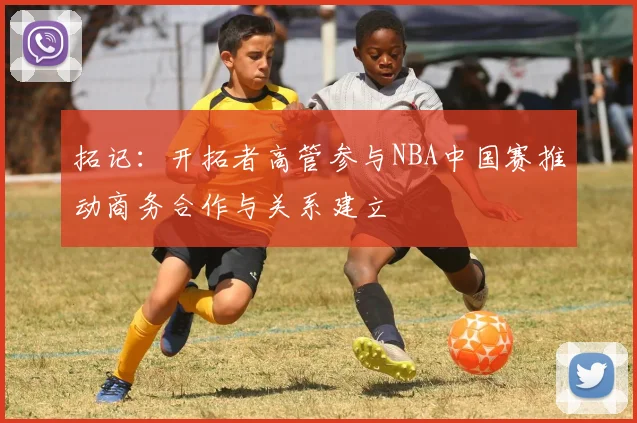 拓记：开拓者高管参与NBA中国赛推动商务合作与关系建立