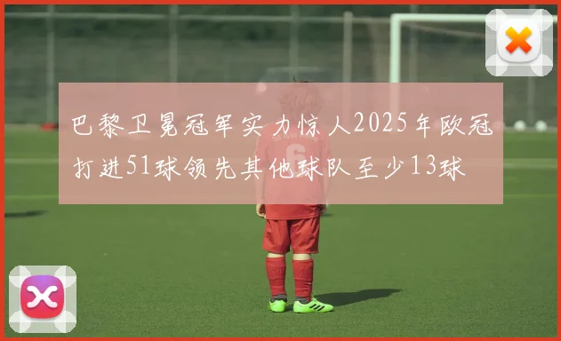 巴黎卫冕冠军实力惊人2025年欧冠打进51球领先其他球队至少13球
