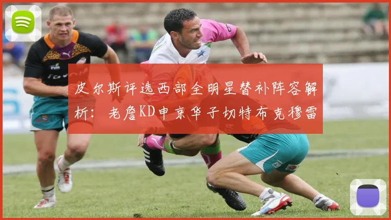 皮尔斯评选西部全明星替补阵容解析：老詹KD申京华子切特布克穆雷的实力对比