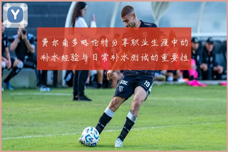 费尔南多略伦特分享职业生涯中的补水经验与日常补水测试的重要性