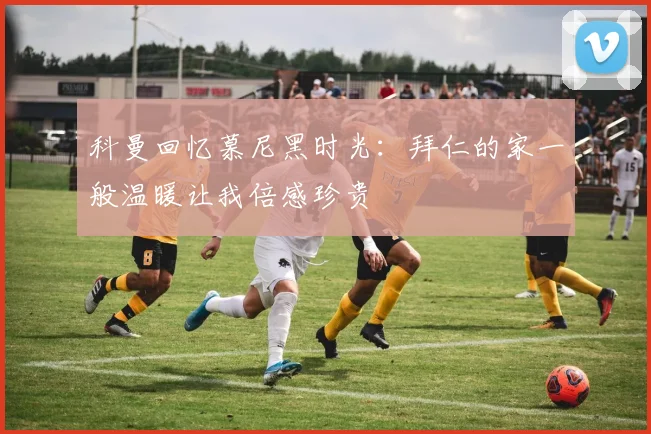 科曼回忆慕尼黑时光：拜仁的家一般温暖让我倍感珍贵