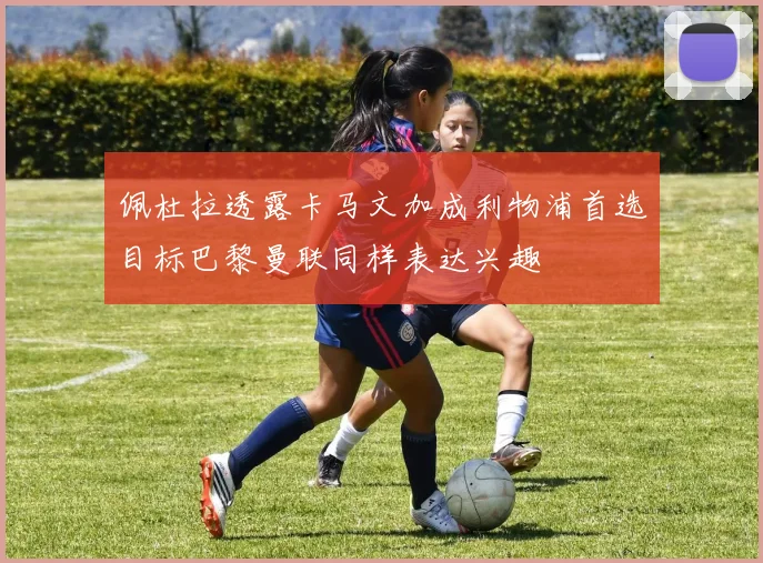 佩杜拉透露卡马文加成利物浦首选目标巴黎曼联同样表达兴趣