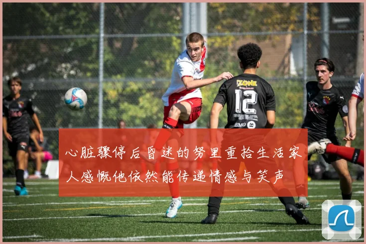 心脏骤停后昏迷的努里重拾生活家人感慨他依然能传递情感与笑声