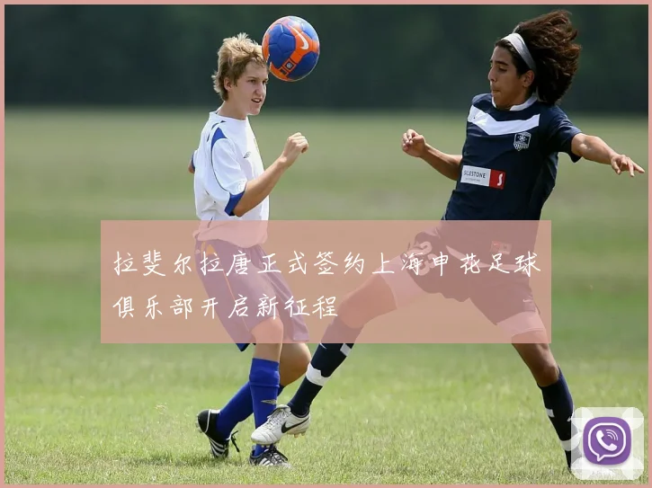 拉斐尔拉唐正式签约上海申花足球俱乐部开启新征程